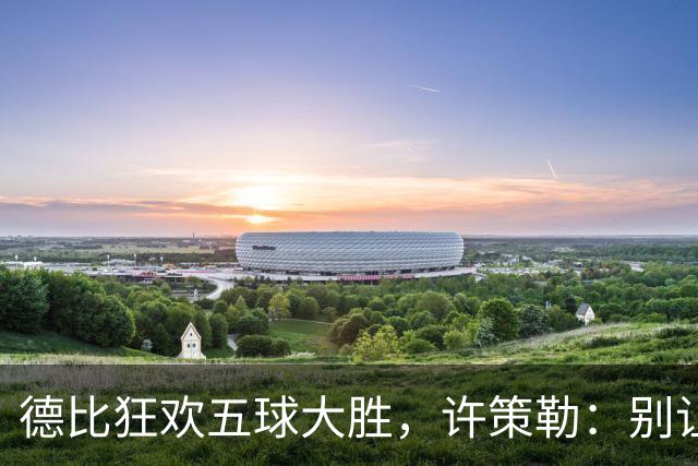 德比狂欢五球大胜，许策勒：别让胜利冲昏头脑！